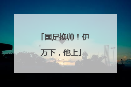国足换帅！伊万下，他上