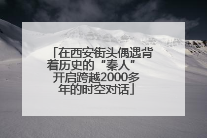 在西安街头偶遇背着历史的“秦人” 开启跨越2000多年的时空对话