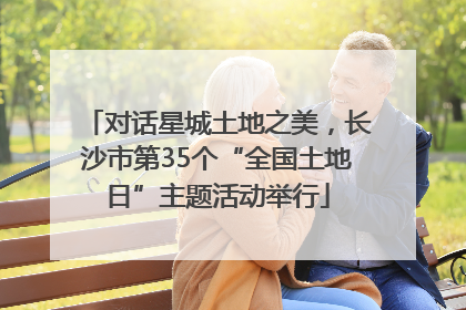 对话星城土地之美，长沙市第35个“全国土地日”主题活动举行
