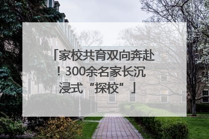 家校共育双向奔赴！300余名家长沉浸式“探校”