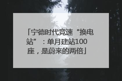 宁德时代竞速“换电站”：单月建站100座，是蔚来的两倍