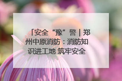 安全“豫”警｜郑州中原消防：消防知识进工地 筑牢安全“防火墙”