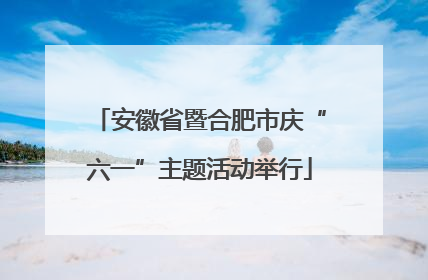 安徽省暨合肥市庆“六一”主题活动举行