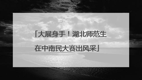 大展身手！湖北师范生在中南民大赛出风采
