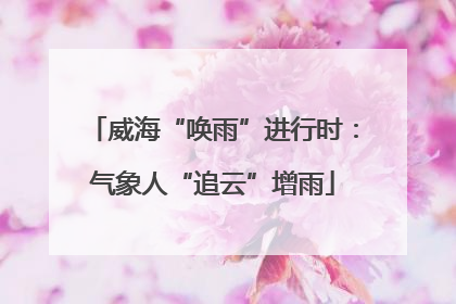 威海“唤雨”进行时：气象人“追云”增雨