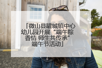 微山县驩城镇中心幼儿园开展“端午粽香情 师生共传承”端午节活动