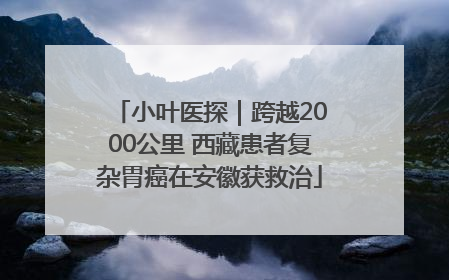 小叶医探｜跨越2000公里 西藏患者复杂胃癌在安徽获救治