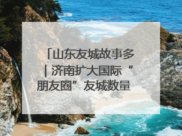 山东友城故事多｜济南扩大国际“朋友圈”友城数量达92对