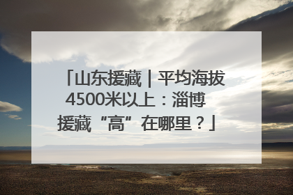 山东援藏｜平均海拔4500米以上：淄博援藏“高”在哪里？