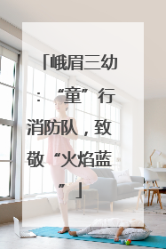 峨眉三幼：“童”行消防队，致敬“火焰蓝”
