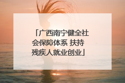 广西南宁健全社会保障体系 扶持残疾人就业创业
