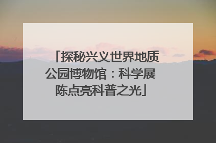 探秘兴义世界地质公园博物馆：科学展陈点亮科普之光