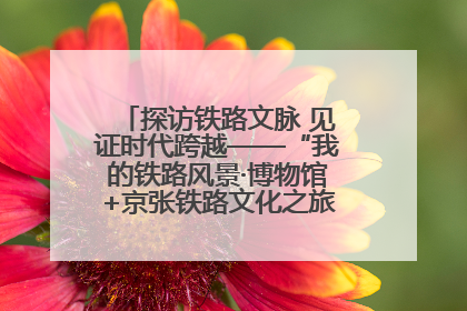 探访铁路文脉 见证时代跨越——“我的铁路风景·博物馆+京张铁路文化之旅”活动在京启动