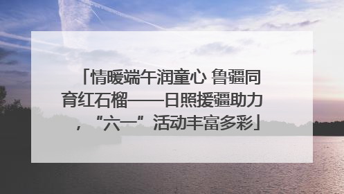 情暖端午润童心 鲁疆同育红石榴——日照援疆助力，“六一”活动丰富多彩