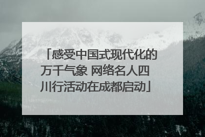 感受中国式现代化的万千气象 网络名人四川行活动在成都启动
