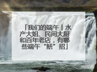 我们的端午丨水产大姐、民间大厨和百年老店，有哪些端午“鳝”招