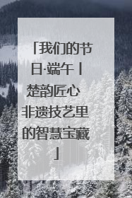 我们的节日·端午丨楚韵匠心 非遗技艺里的智慧宝藏