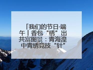 我们的节日·端午丨香包“绣”出共富图景：青海湟中青绣竞技“针”功夫点亮乡村