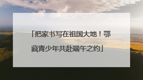 把家书写在祖国大地！鄂藏青少年共赴端午之约