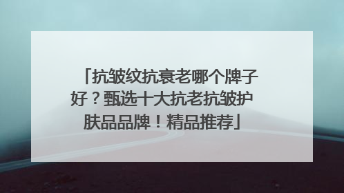 抗皱纹抗衰老哪个牌子好？甄选十大抗老抗皱护肤品品牌！精品推荐