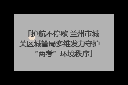 护航不停歇 兰州市城关区城管局多维发力守护“两考”环境秩序