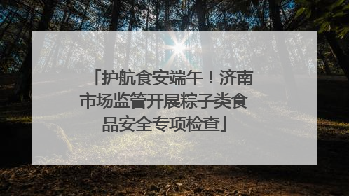 护航食安端午！济南市场监管开展粽子类食品安全专项检查