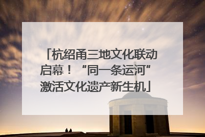 杭绍甬三地文化联动启幕！“同一条运河”激活文化遗产新生机