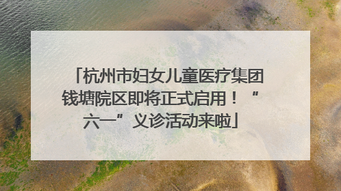 杭州市妇女儿童医疗集团钱塘院区即将正式启用！“六一”义诊活动来啦