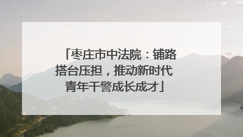 枣庄市中法院：铺路搭台压担，推动新时代青年干警成长成才