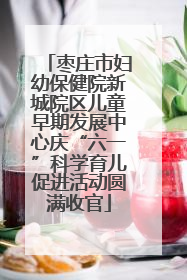枣庄市妇幼保健院新城院区儿童早期发展中心庆“六一”科学育儿促进活动圆满收官
