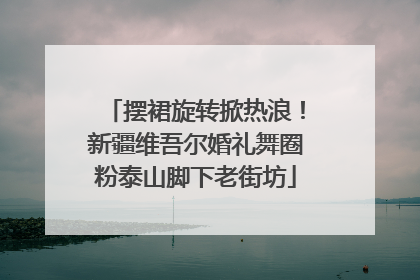 摆裙旋转掀热浪！新疆维吾尔婚礼舞圈粉泰山脚下老街坊