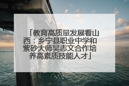 教育高质量发展看山西：乡宁县职业中学和紫砂大师吴志文合作培养高素质技能人才
