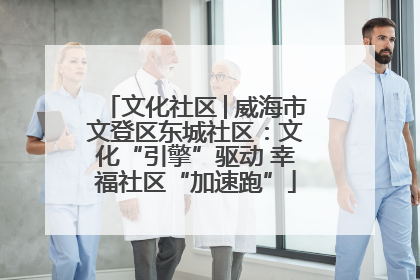 文化社区│威海市文登区东城社区：文化“引擎”驱动 幸福社区“加速跑”