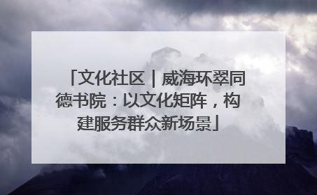 文化社区｜威海环翠同德书院：以文化矩阵，构建服务群众新场景