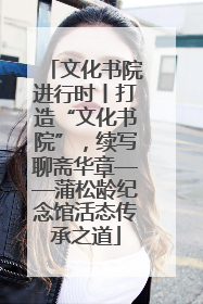文化书院进行时丨打造“文化书院”，续写聊斋华章——蒲松龄纪念馆活态传承之道