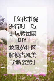 文化书院进行时｜巧手玩转团扇 DIY！龙凤苑社区解锁古风美学新姿势