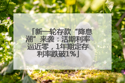 新一轮存款“降息潮”来袭：活期利率逼近零，1年期定存利率跌破1%