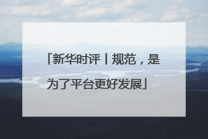 新华时评丨规范，是为了平台更好发展