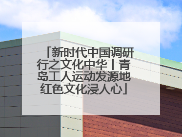 新时代中国调研行之文化中华丨青岛工人运动发源地红色文化浸人心