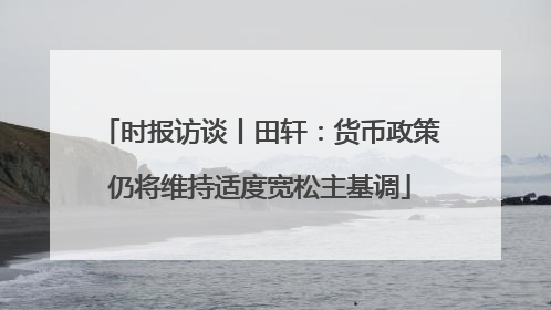 时报访谈丨田轩：货币政策仍将维持适度宽松主基调