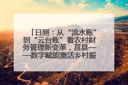 日照：从“流水账”到“云台账”看农村财务管理新变革，莒县——数字赋能激活乡村振兴“一池春水”