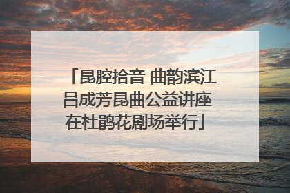 昆腔拾音 曲韵滨江 吕成芳昆曲公益讲座在杜鹃花剧场举行