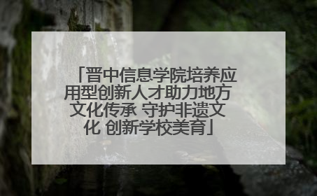 晋中信息学院培养应用型创新人才助力地方文化传承 守护非遗文化 创新学校美育