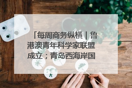 每周商务纵横｜鲁港澳青年科学家联盟成立；青岛西海岸国际能源自贸港启用