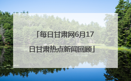 每日甘肃网6月17日甘肃热点新闻回顾
