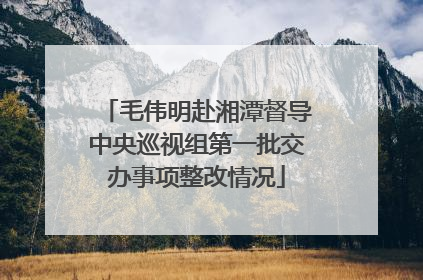 毛伟明赴湘潭督导中央巡视组第一批交办事项整改情况