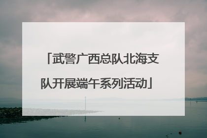 武警广西总队北海支队开展端午系列活动