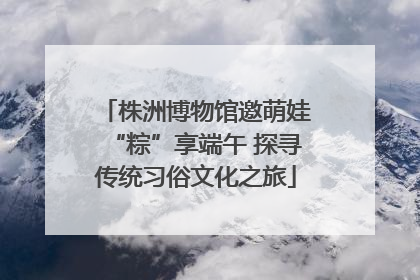 株洲博物馆邀萌娃“粽”享端午 探寻传统习俗文化之旅