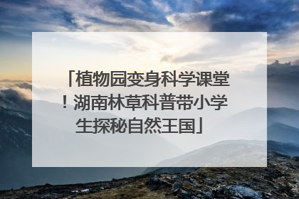 植物园变身科学课堂！湖南林草科普带小学生探秘自然王国