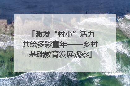 激发“村小”活力 共绘多彩童年——乡村基础教育发展观察